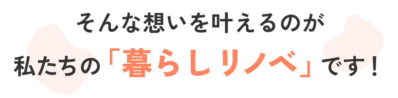 そんな思いを叶えるのが、私たちの「暮らしリノベ」です